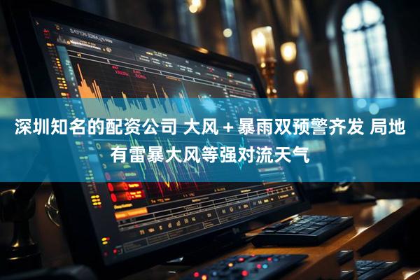 深圳知名的配资公司 大风＋暴雨双预警齐发 局地有雷暴大风等强对流天气