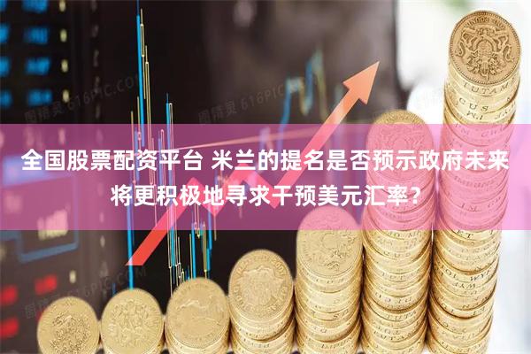 全国股票配资平台 米兰的提名是否预示政府未来将更积极地寻求干预美元汇率？