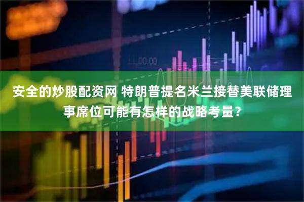 安全的炒股配资网 特朗普提名米兰接替美联储理事席位可能有怎样的战略考量？