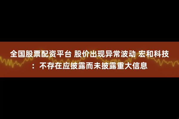 全国股票配资平台 股价出现异常波动 宏和科技：不存在应披露而未披露重大信息