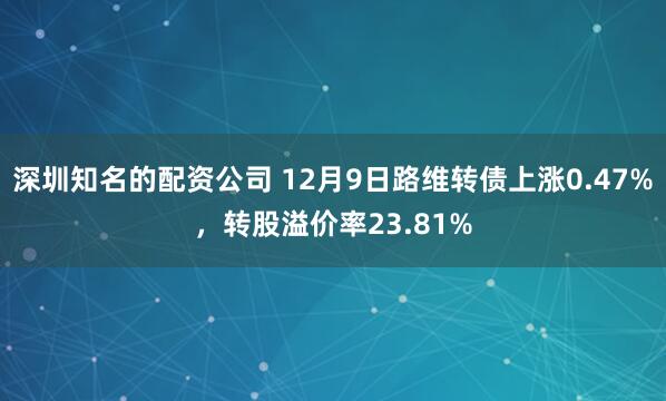 深圳知名的配资公司 12月9日路维转债上涨0.47%，转股溢价率23.81%