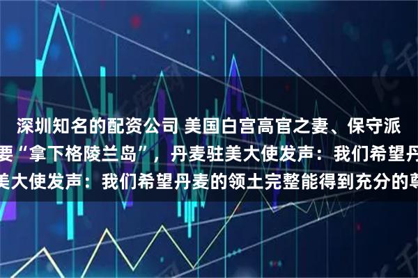 深圳知名的配资公司 美国白宫高官之妻、保守派网红社媒发帖暗示美国要“拿下格陵兰岛”,丹麦驻美大使发声:我们希望丹麦的领土完整能得到充分的尊重