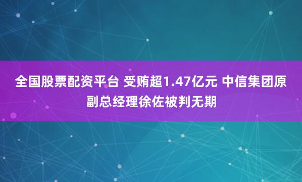 全国股票配资平台 受贿超1.47亿元 中信集团原副总经理徐佐被判无期