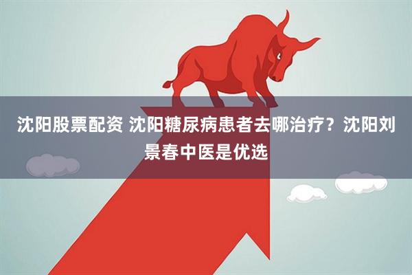 沈阳股票配资 沈阳糖尿病患者去哪治疗？沈阳刘景春中医是优选