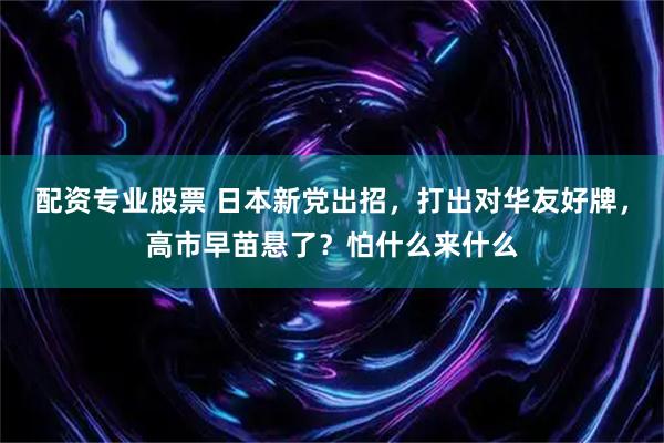 配资专业股票 日本新党出招，打出对华友好牌，高市早苗悬了？怕什么来什么