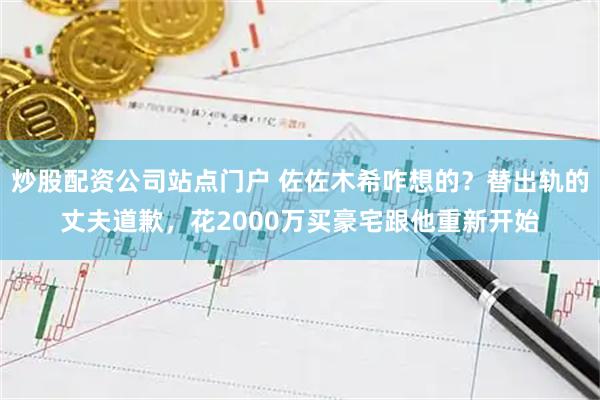 炒股配资公司站点门户 佐佐木希咋想的？替出轨的丈夫道歉，花2000万买豪宅跟他重新开始