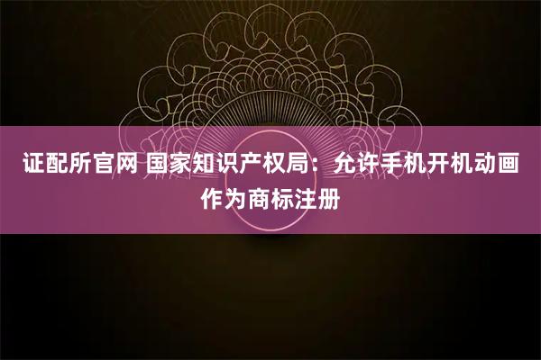 证配所官网 国家知识产权局：允许手机开机动画作为商标注册