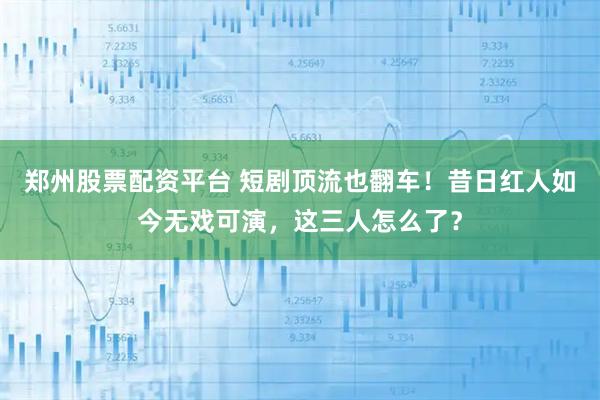 郑州股票配资平台 短剧顶流也翻车！昔日红人如今无戏可演，这三人怎么了？