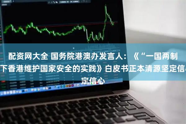 配资网大全 国务院港澳办发言人：《“一国两制”下香港维护国家安全的实践》白皮书正本清源坚定信心