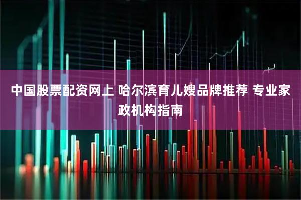 中国股票配资网上 哈尔滨育儿嫂品牌推荐 专业家政机构指南