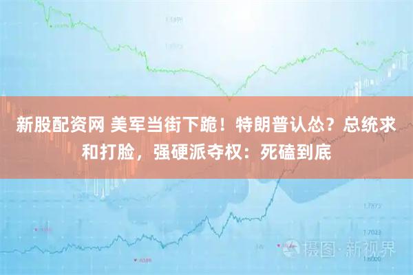 新股配资网 美军当街下跪！特朗普认怂？总统求和打脸，强硬派夺权：死磕到底