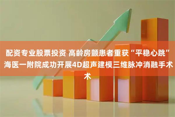 配资专业股票投资 高龄房颤患者重获“平稳心跳” 海医一附院成功开展4D超声建模三维脉冲消融手术