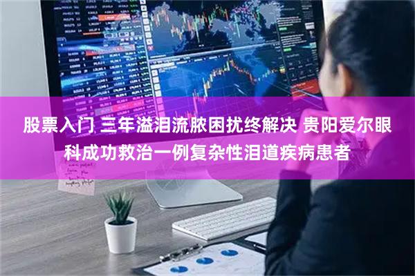 股票入门 三年溢泪流脓困扰终解决 贵阳爱尔眼科成功救治一例复杂性泪道疾病患者