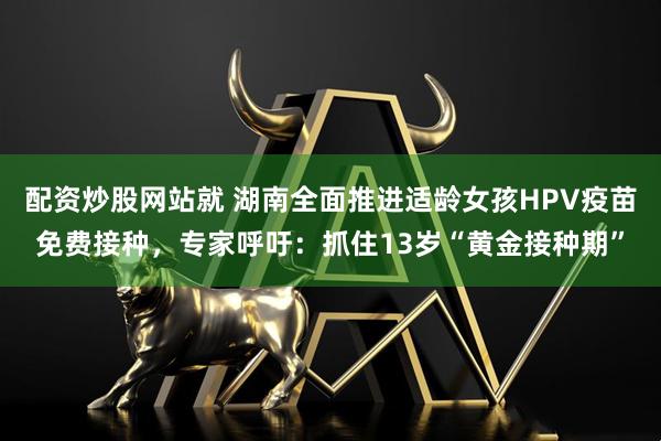 配资炒股网站就 湖南全面推进适龄女孩HPV疫苗免费接种,专家呼吁:抓住13岁“黄金接种期”