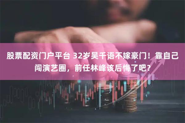 股票配资门户平台 32岁吴千语不嫁豪门!靠自己闯演艺圈,前任林峰该后悔了吧?