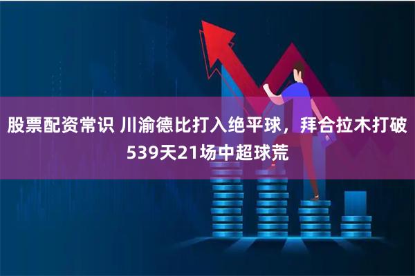 股票配资常识 川渝德比打入绝平球，拜合拉木打破539天21场中超球荒