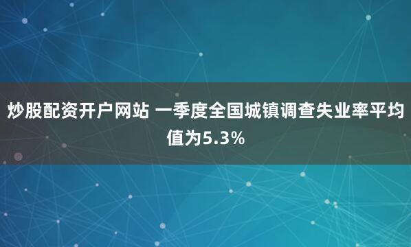 炒股配资开户网站 一季度全国城镇调查失业率平均值为5.3%