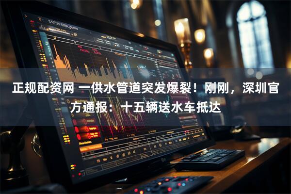 正规配资网 一供水管道突发爆裂！刚刚，深圳官方通报：十五辆送水车抵达