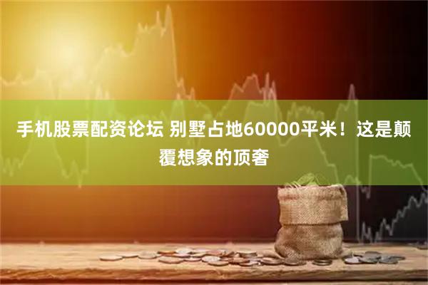 手机股票配资论坛 别墅占地60000平米！这是颠覆想象的顶奢