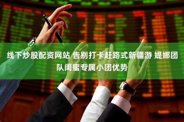 线下炒股配资网站 告别打卡赶路式新疆游 媞娜团队闺蜜专属小团优势