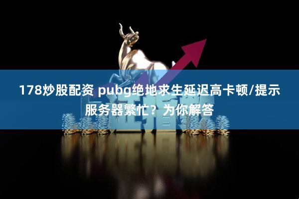 178炒股配资 pubg绝地求生延迟高卡顿/提示服务器繁忙？为你解答