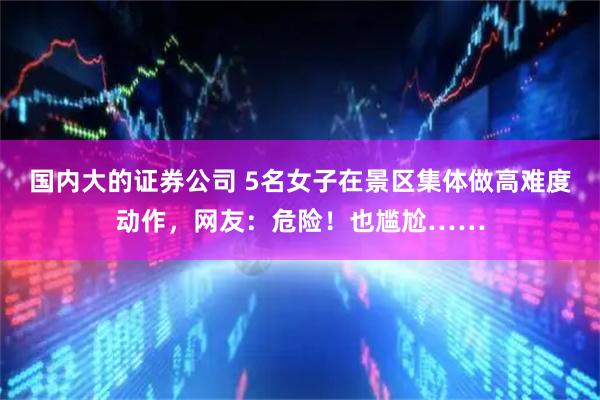 国内大的证券公司 5名女子在景区集体做高难度动作，网友：危险！也尴尬……